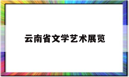 云南省文学艺术展览(云南文学艺术馆电话号码)