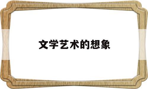 文学艺术的想象(艺术想象在文学创作中发挥什么作用?)