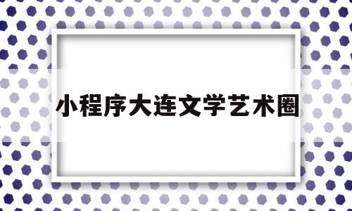 小程序大连文学艺术圈(大连文化艺术)