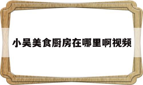 小吴美食厨房在哪里啊视频(小厨娘维密圈视频)