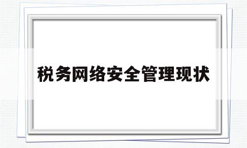 税务网络安全管理现状(税务网络安全管理现状调查)