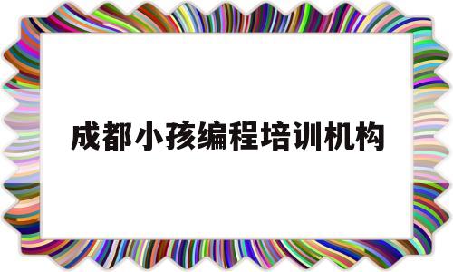 成都小孩编程培训机构(成都小孩编程培训机构排名)