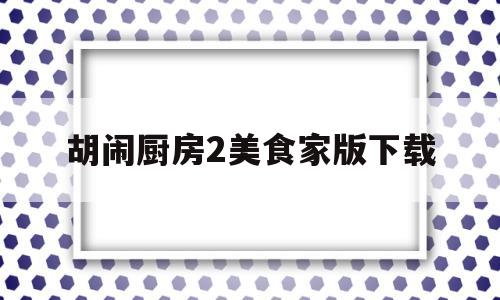 胡闹厨房2美食家版下载(胡闹厨房2美食家版和全都好吃)