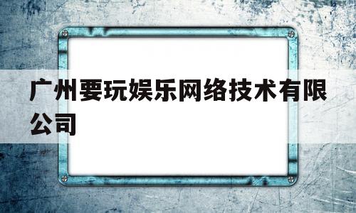 广州要玩娱乐网络技术有限公司(广州要玩网络科技有限公司)