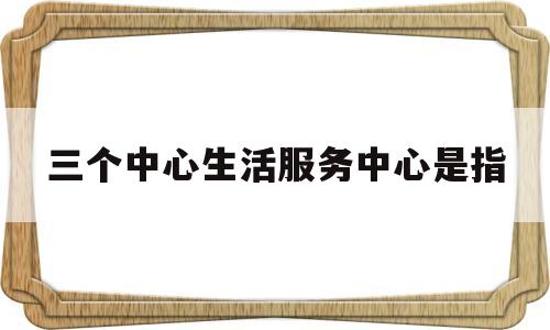三个中心生活服务中心是指(三个中心建设是指什么)
