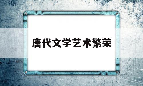 唐代文学艺术繁荣(唐代文学艺术繁荣时期)