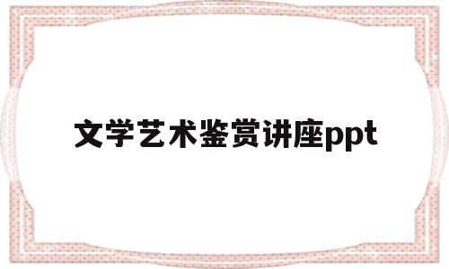 文学艺术鉴赏讲座ppt(文艺鉴赏学笔记)