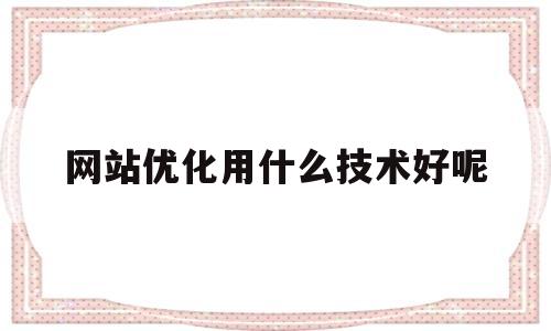 网站优化用什么技术好呢(网站优化效果好)