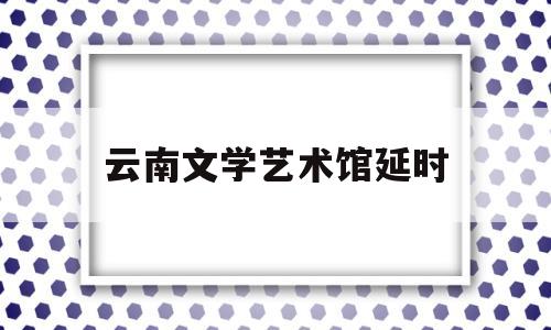 云南文学艺术馆延时(云南文学艺术馆几点关门)