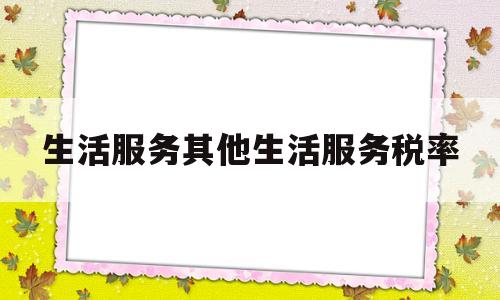 生活服务其他生活服务税率(生活服务的征税范围)