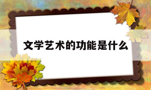 文学艺术的功能是什么(文学艺术的作用,特点,地位)