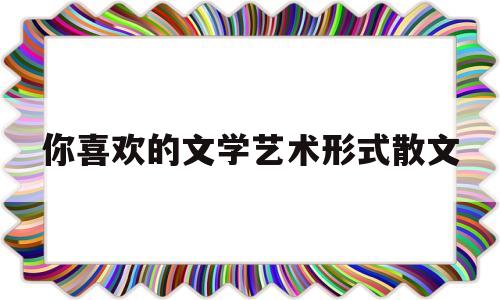 你喜欢的文学艺术形式散文(喜欢的文学或艺术形式)