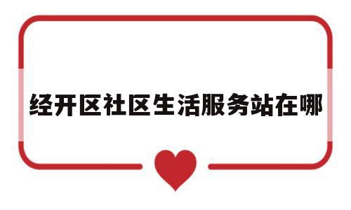 经开区社区生活服务站在哪(经开区社居委)