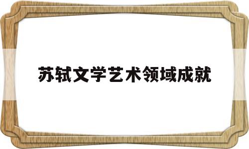苏轼文学艺术领域成就(苏轼文学艺术领域成就和贡献)