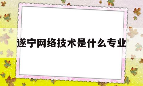 遂宁网络技术是什么专业(四川遂宁技术职业学院简介)