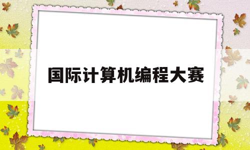 国际计算机编程大赛(国际大学生编程设计大赛)