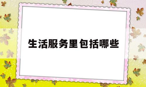生活服务里包括哪些(生活服务的内容)