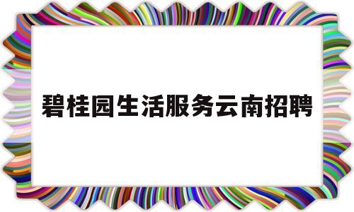 碧桂园生活服务云南招聘(碧桂园人才招聘信息)