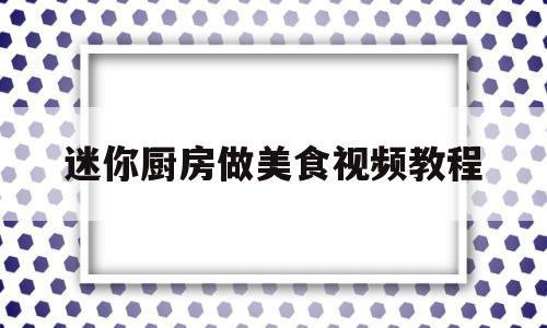 迷你厨房做美食视频教程(迷你厨房做美食视频教程全集)