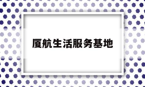 厦航生活服务基地(厦航生活服务基地电话)