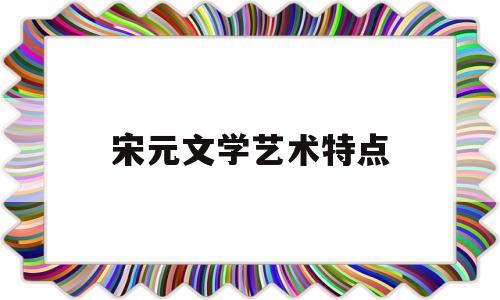 宋元文学艺术特点(宋元时期的文学特征)