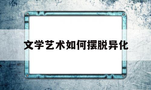文学艺术如何摆脱异化(文学艺术如何摆脱异化现象)