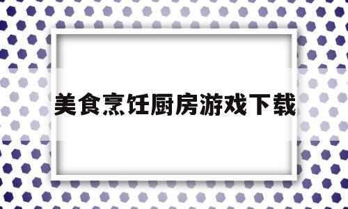 美食烹饪厨房游戏下载(2020最新版烹饪美食游戏)