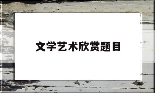 文学艺术欣赏题目(文学欣赏与艺术鉴赏)