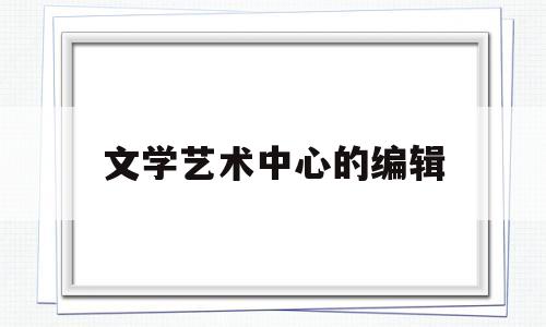 文学艺术中心的编辑(文艺创作中心是干什么的)