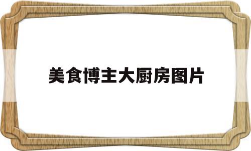 美食博主大厨房图片(美食博主主页介绍)