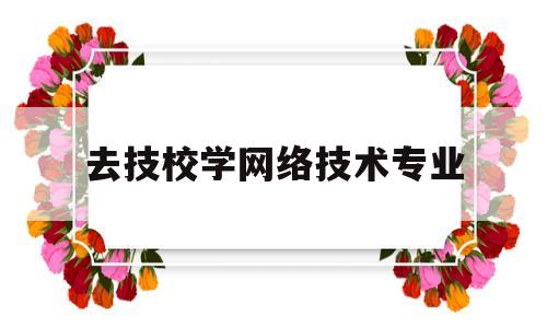 去技校学网络技术专业(想学网络技术)