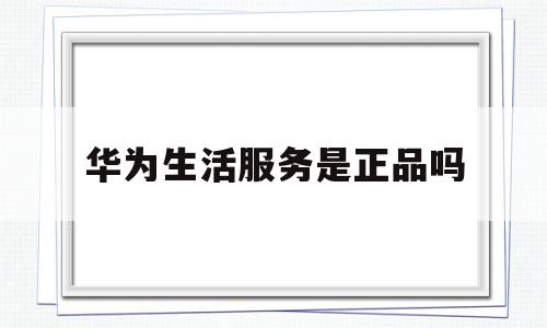 华为生活服务是正品吗(华为生活服务是正品吗安全吗)