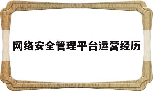 网络安全管理平台运营经历(网络安全管理平台运营经历简述)