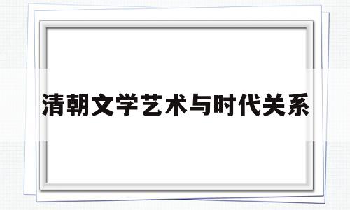 清朝文学艺术与时代关系(清朝文学艺术取得很大成就的原因)