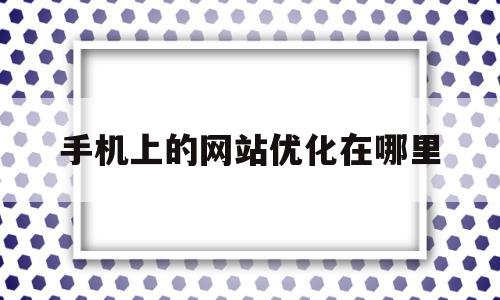 手机上的网站优化在哪里(手机网站优化教程)