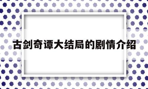 古剑奇谭大结局的剧情介绍(古剑奇谭大结局的剧情介绍大全)