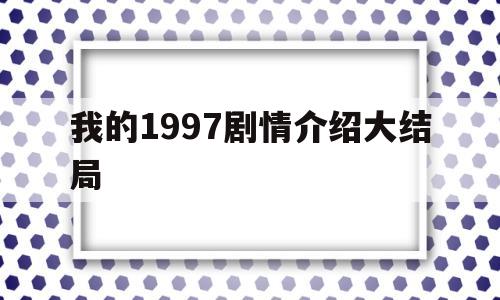 我的1997剧情介绍大结局(我的1997剧情介绍大结局免费观看)