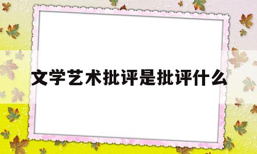 文学艺术批评是批评什么(文学批评是科学还是艺术)