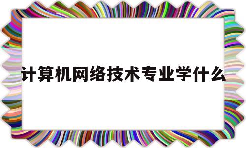 计算机网络技术专业学什么(计算机网络技术专业学什么课程)