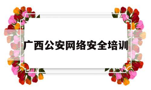 广西公安网络安全培训(广西 网络安全)