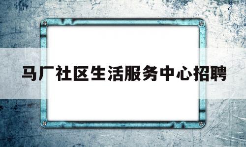 马厂社区生活服务中心招聘(马厂社区电话号码是多少)
