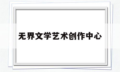 无界文学艺术创作中心(无界文学艺术创作中心是干嘛的)