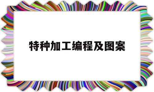 特种加工编程及图案(特种加工编程代码)
