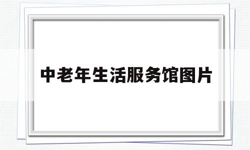 中老年生活服务馆图片(中老年生活馆的运营怎么样)