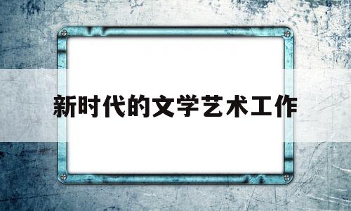 新时代的文学艺术工作(新时代文艺事业的繁荣发展的实践)