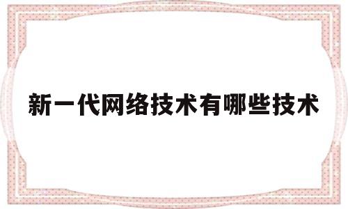 新一代网络技术有哪些技术(新一代网络结构及关键技术是啥)
