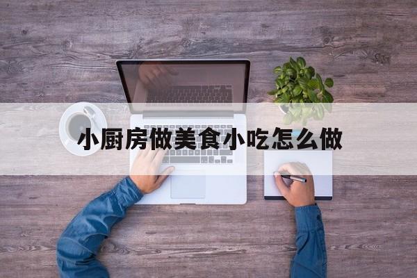 小厨房做美食小吃怎么做(小厨房美食视频)