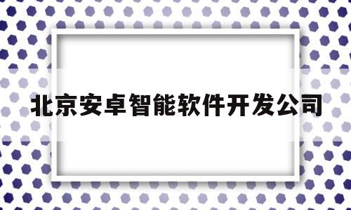 北京安卓智能软件开发公司(北京安卓开发工资)
