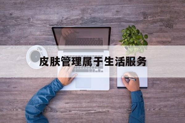 皮肤管理属于生活服务(皮肤管理属于生活美容吗)