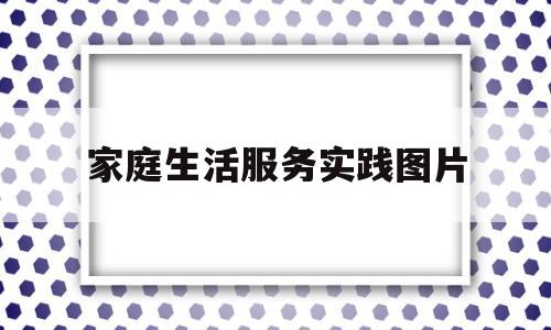 家庭生活服务实践图片(家庭生活实践活动)